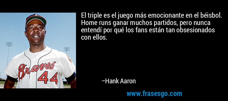El triple es el juego más emocionante en el béisbol. Home runs ganar muchos partidos, pero nunca entendí por qué los fans están tan obsesionados con ellos. – Hank Aaron