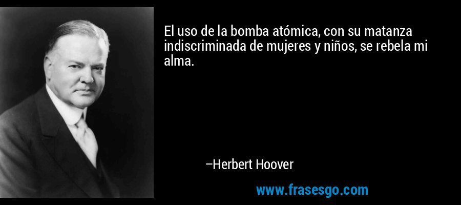 El uso de la bomba atómica, con su matanza indiscriminada de mujeres y niños, se rebela mi alma. – Herbert Hoover
