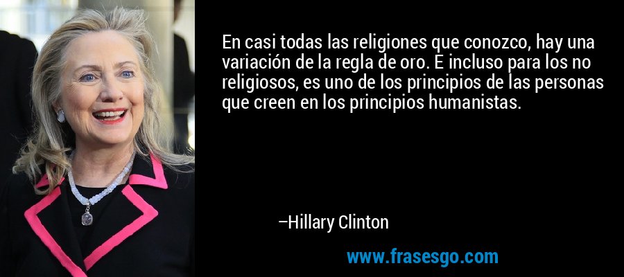 En casi todas las religiones que conozco, hay una variación de la regla de oro. E incluso para los no religiosos, es uno de los principios de las personas que creen en los principios humanistas. – Hillary Clinton