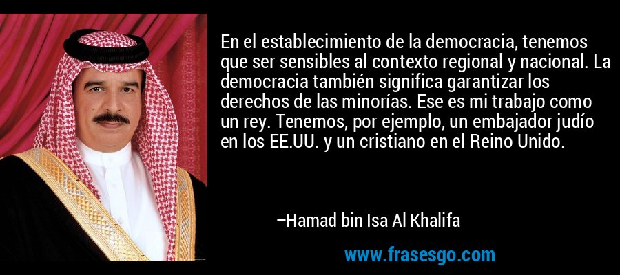 En el establecimiento de la democracia, tenemos que ser sensibles al contexto regional y nacional. La democracia también significa garantizar los derechos de las minorías. Ese es mi trabajo como un rey. Tenemos, por ejemplo, un embajador judío en los EE.UU. y un cristiano en el Reino Unido. – Hamad bin Isa Al Khalifa