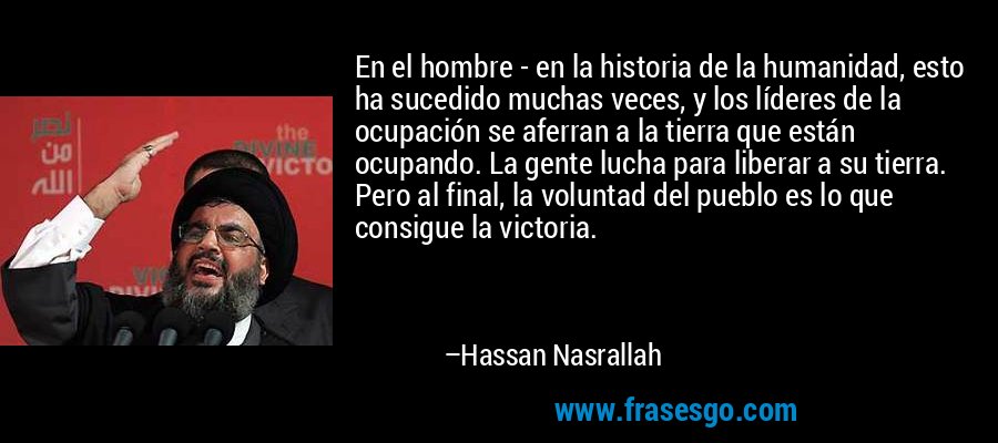 En el hombre - en la historia de la humanidad, esto ha sucedido muchas veces, y los líderes de la ocupación se aferran a la tierra que están ocupando. La gente lucha para liberar a su tierra. Pero al final, la voluntad del pueblo es lo que consigue la victoria. – Hassan Nasrallah