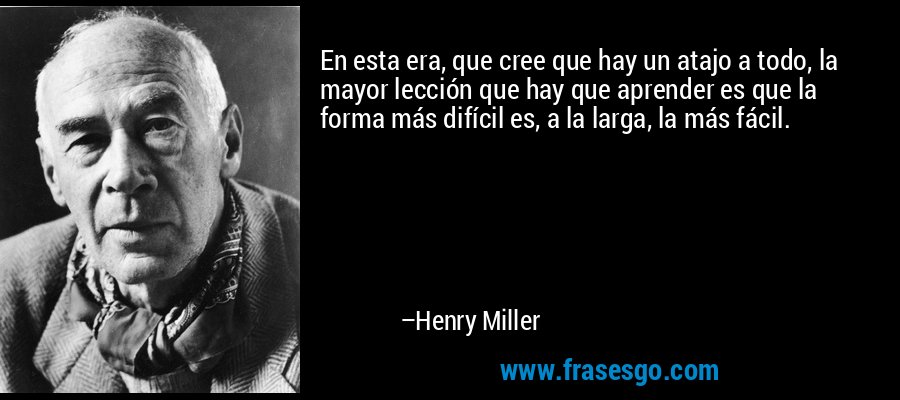 En esta era, que cree que hay un atajo a todo, la mayor lección que hay que aprender es que la forma más difícil es, a la larga, la más fácil. – Henry Miller
