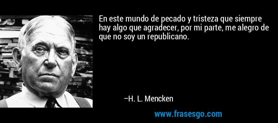 En este mundo de pecado y tristeza que siempre hay algo que agradecer, por mi parte, me alegro de que no soy un republicano. – H. L. Mencken