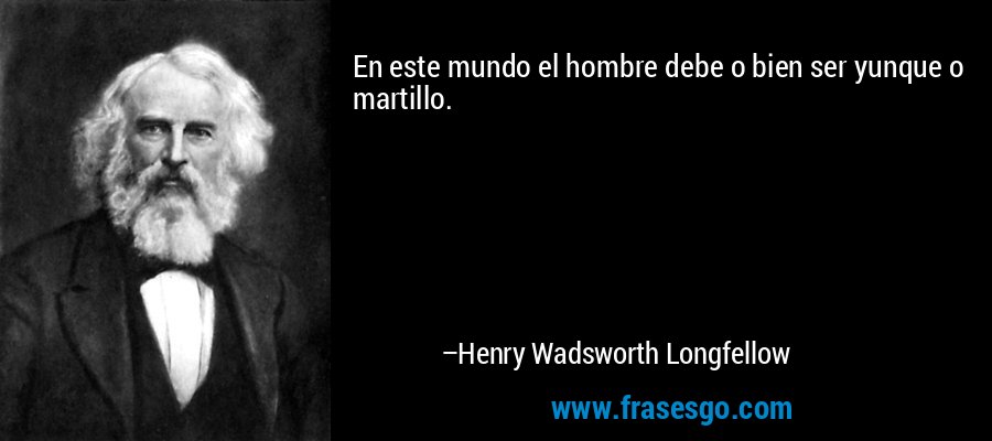 En este mundo el hombre debe o bien ser yunque o martillo. – Henry Wadsworth Longfellow
