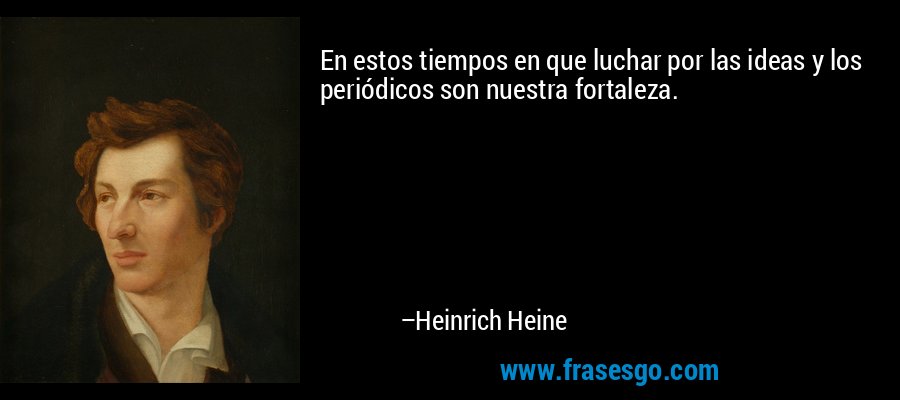 En estos tiempos en que luchar por las ideas y los periódicos son nuestra fortaleza. – Heinrich Heine