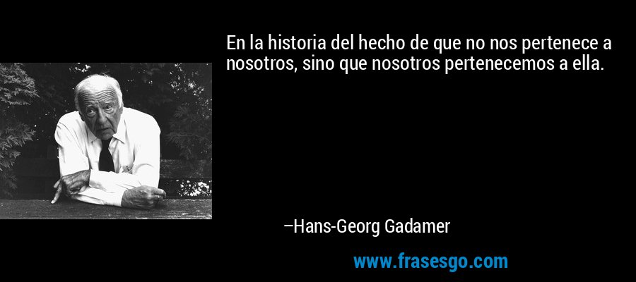 En la historia del hecho de que no nos pertenece a nosotros, sino que nosotros pertenecemos a ella. – Hans-Georg Gadamer