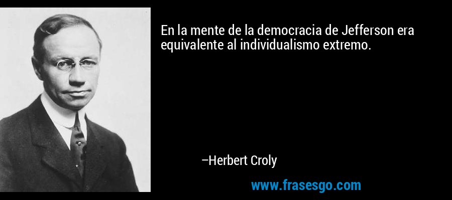 En la mente de la democracia de Jefferson era equivalente al individualismo extremo. – Herbert Croly