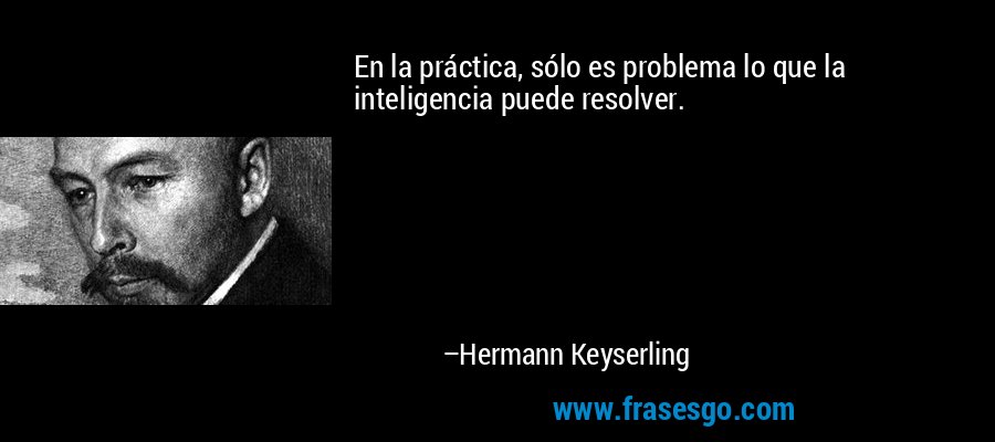 En la práctica, sólo es problema lo que la inteligencia puede resolver. – Hermann Keyserling