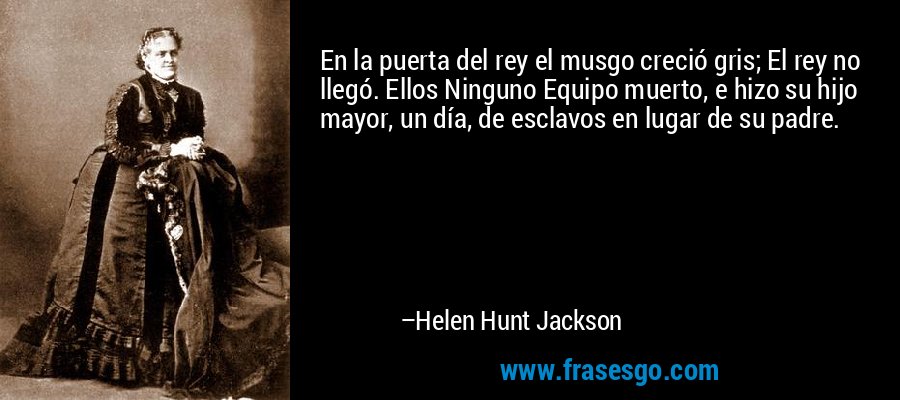 En la puerta del rey el musgo creció gris; El rey no llegó. Ellos Ninguno Equipo muerto, e hizo su hijo mayor, un día, de esclavos en lugar de su padre. – Helen Hunt Jackson