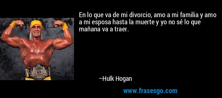 En lo que va de mi divorcio, amo a mi familia y amo a mi esposa hasta la muerte y yo no sé lo que mañana va a traer. – Hulk Hogan
