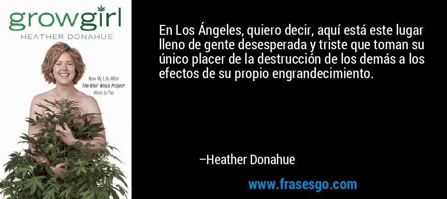 En Los Ángeles, quiero decir, aquí está este lugar lleno de gente desesperada y triste que toman su único placer de la destrucción de los demás a los efectos de su propio engrandecimiento. – Heather Donahue