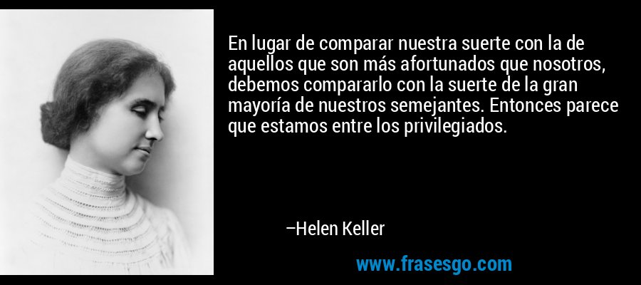 En lugar de comparar nuestra suerte con la de aquellos que son más afortunados que nosotros, debemos compararlo con la suerte de la gran mayoría de nuestros semejantes. Entonces parece que estamos entre los privilegiados. – Helen Keller