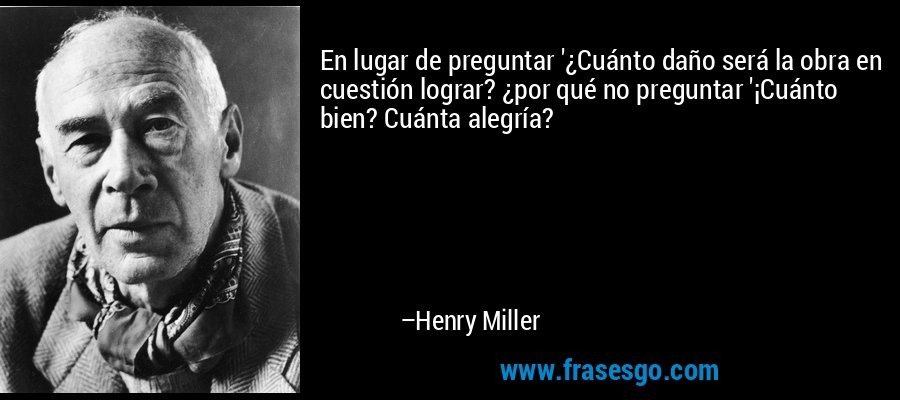 En lugar de preguntar '¿Cuánto daño será la obra en cuestión lograr? ¿por qué no preguntar '¡Cuánto bien? Cuánta alegría? – Henry Miller