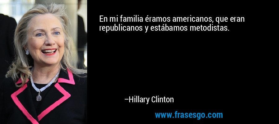 En mi familia éramos americanos, que eran republicanos y estábamos metodistas. – Hillary Clinton