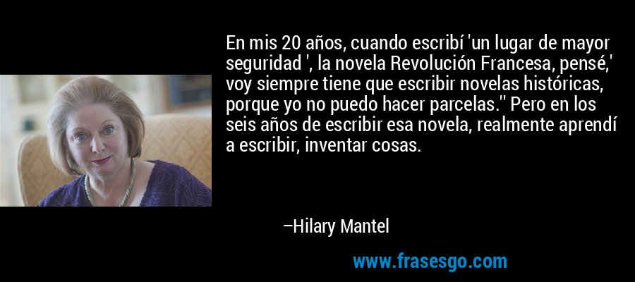 En mis 20 años, cuando escribí 'un lugar de mayor seguridad ', la novela Revolución Francesa, pensé,' voy siempre tiene que escribir novelas históricas, porque yo no puedo hacer parcelas.'' Pero en los seis años de escribir esa novela, realmente aprendí a escribir, inventar cosas. – Hilary Mantel