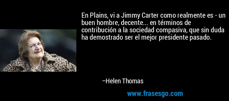 En Plains, vi a Jimmy Carter como realmente es - un buen hombre, decente... en términos de contribución a la sociedad compasiva, que sin duda ha demostrado ser el mejor presidente pasado. – Helen Thomas