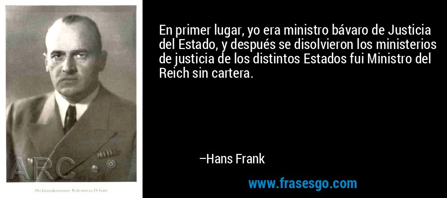En primer lugar, yo era ministro bávaro de Justicia del Estado, y después se disolvieron los ministerios de justicia de los distintos Estados fui Ministro del Reich sin cartera. – Hans Frank