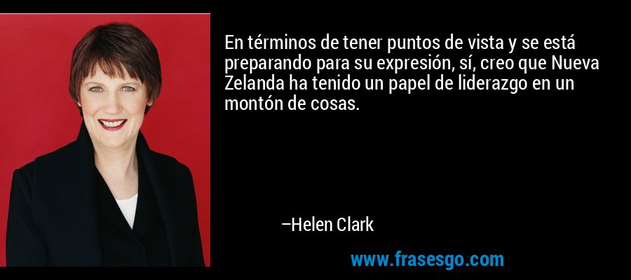 En términos de tener puntos de vista y se está preparando para su expresión, sí, creo que Nueva Zelanda ha tenido un papel de liderazgo en un montón de cosas. – Helen Clark
