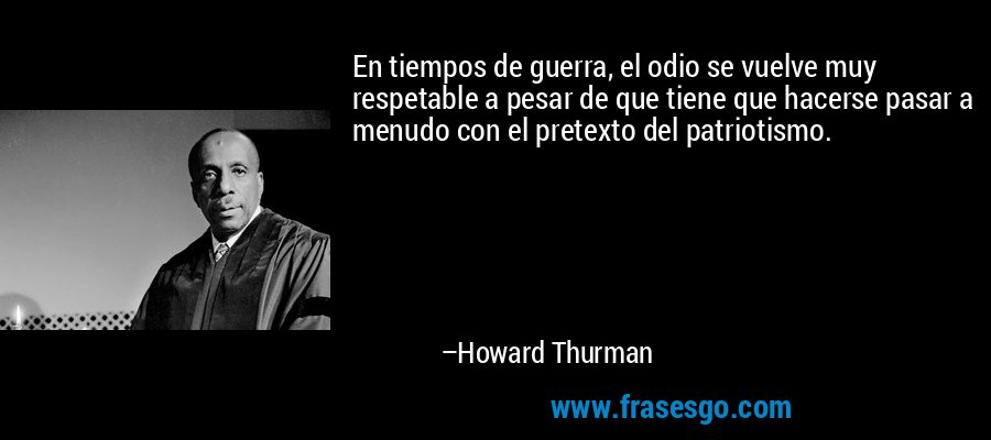 En tiempos de guerra, el odio se vuelve muy respetable a pesar de que tiene que hacerse pasar a menudo con el pretexto del patriotismo. – Howard Thurman