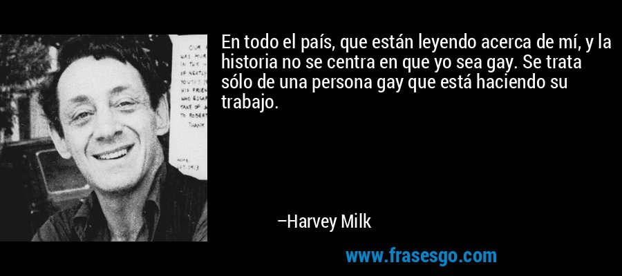En todo el país, que están leyendo acerca de mí, y la historia no se centra en que yo sea gay. Se trata sólo de una persona gay que está haciendo su trabajo. – Harvey Milk