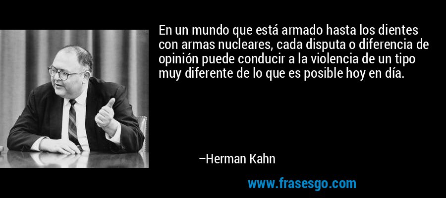 En un mundo que está armado hasta los dientes con armas nucleares, cada disputa o diferencia de opinión puede conducir a la violencia de un tipo muy diferente de lo que es posible hoy en día. – Herman Kahn