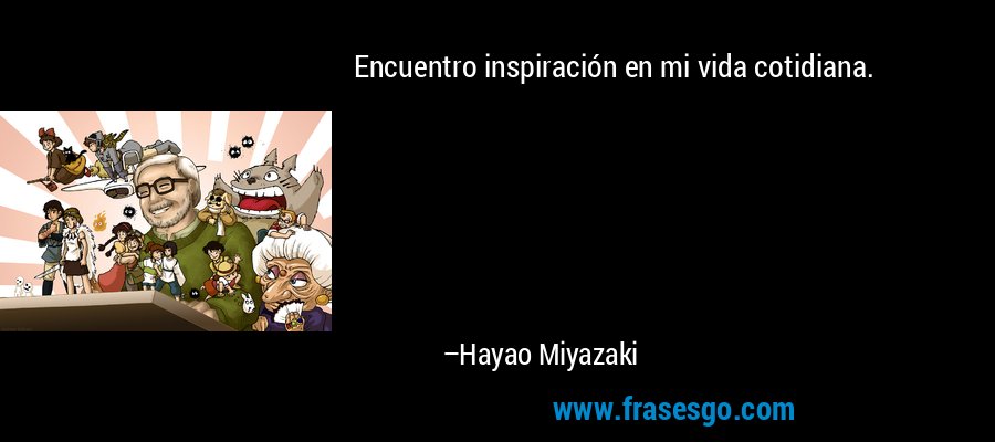 Encuentro inspiración en mi vida cotidiana. – Hayao Miyazaki