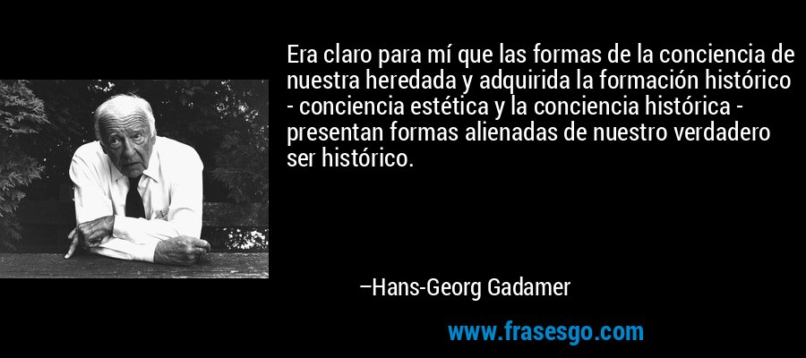 Era claro para mí que las formas de la conciencia de nuestra heredada y adquirida la formación histórico - conciencia estética y la conciencia histórica - presentan formas alienadas de nuestro verdadero ser histórico. – Hans-Georg Gadamer