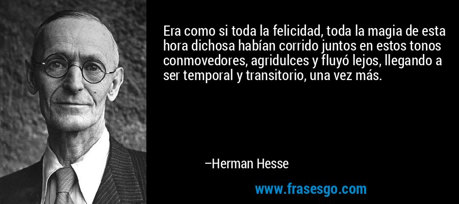 Era como si toda la felicidad, toda la magia de esta hora dichosa habían corrido juntos en estos tonos conmovedores, agridulces y fluyó lejos, llegando a ser temporal y transitorio, una vez más. – Herman Hesse