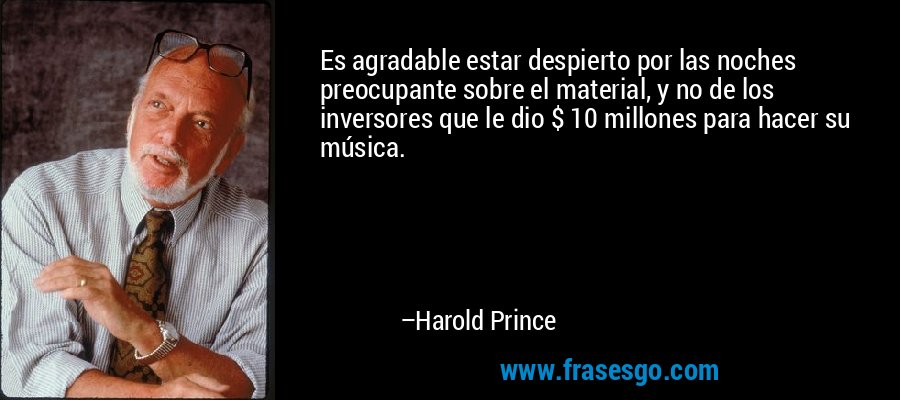 Es agradable estar despierto por las noches preocupante sobre el material, y no de los inversores que le dio $ 10 millones para hacer su música. – Harold Prince