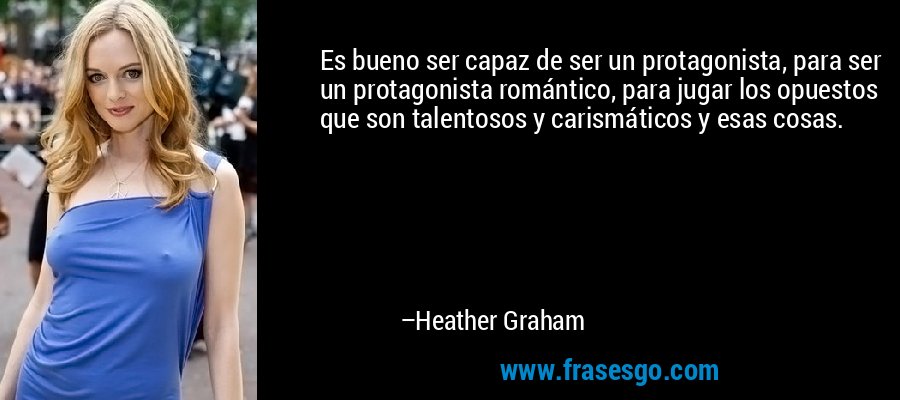 Es bueno ser capaz de ser un protagonista, para ser un protagonista romántico, para jugar los opuestos que son talentosos y carismáticos y esas cosas. – Heather Graham