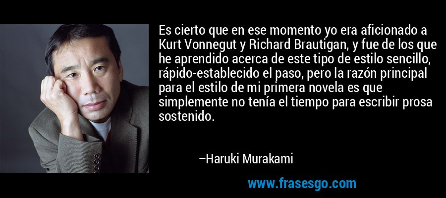 Es cierto que en ese momento yo era aficionado a Kurt Vonnegut y Richard Brautigan, y fue de los que he aprendido acerca de este tipo de estilo sencillo, rápido-establecido el paso, pero la razón principal para el estilo de mi primera novela es que simplemente no tenía el tiempo para escribir prosa sostenido. – Haruki Murakami