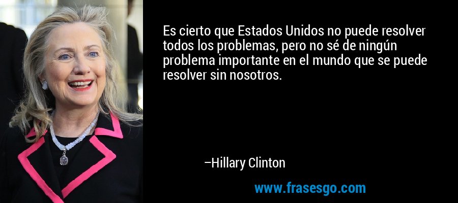 Es cierto que Estados Unidos no puede resolver todos los problemas, pero no sé de ningún problema importante en el mundo que se puede resolver sin nosotros. – Hillary Clinton