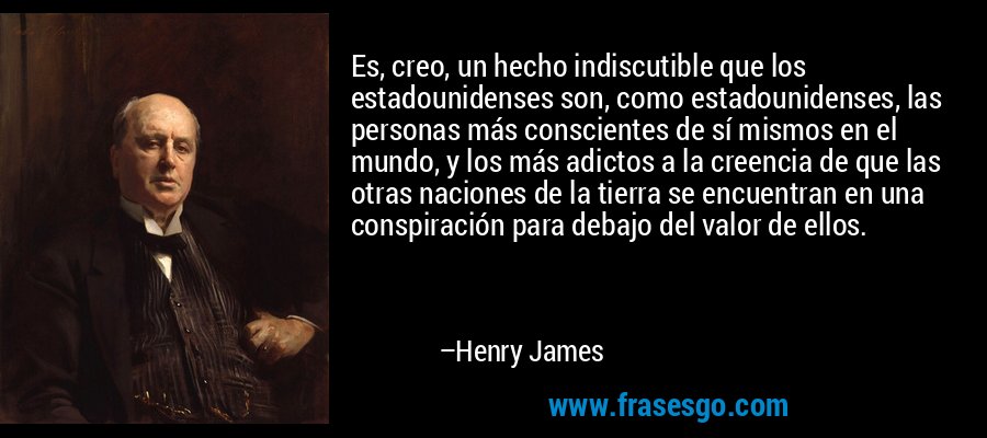 Es, creo, un hecho indiscutible que los estadounidenses son, como estadounidenses, las personas más conscientes de sí mismos en el mundo, y los más adictos a la creencia de que las otras naciones de la tierra se encuentran en una conspiración para debajo del valor de ellos. – Henry James