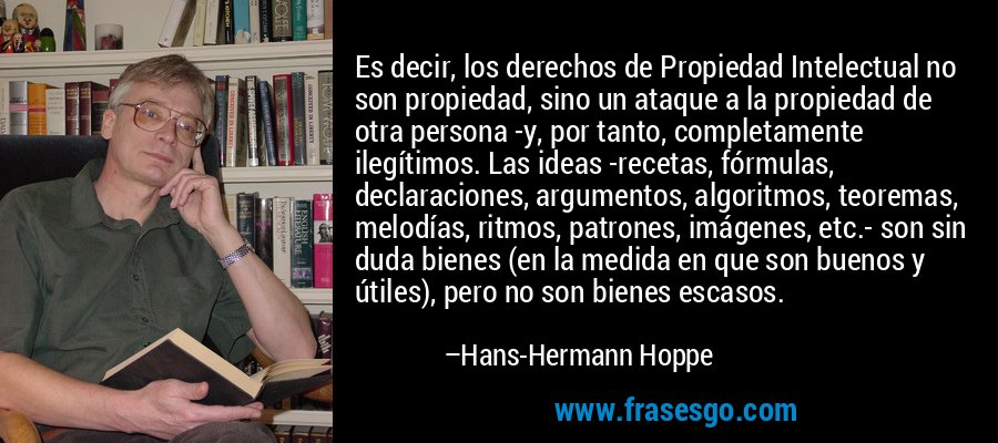 Es decir, los derechos de Propiedad Intelectual no son propiedad, sino un ataque a la propiedad de otra persona -y, por tanto, completamente ilegítimos. Las ideas -recetas, fórmulas, declaraciones, argumentos, algoritmos, teoremas, melodías, ritmos, patrones, imágenes, etc.- son sin duda bienes (en la medida en que son buenos y útiles), pero no son bienes escasos. – Hans-Hermann Hoppe