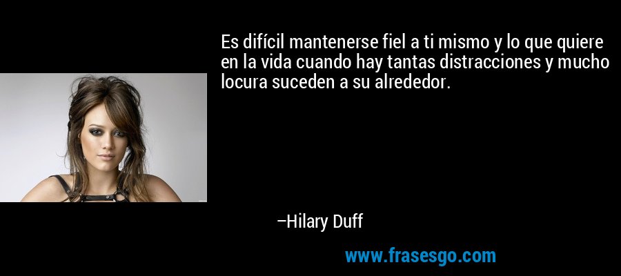 Es difícil mantenerse fiel a ti mismo y lo que quiere en la vida cuando hay tantas distracciones y mucho locura suceden a su alrededor. – Hilary Duff