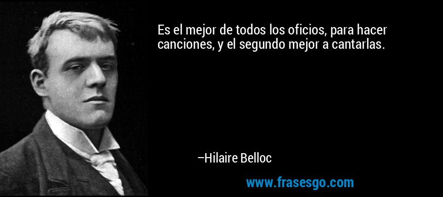 Es el mejor de todos los oficios, para hacer canciones, y el segundo mejor a cantarlas. – Hilaire Belloc