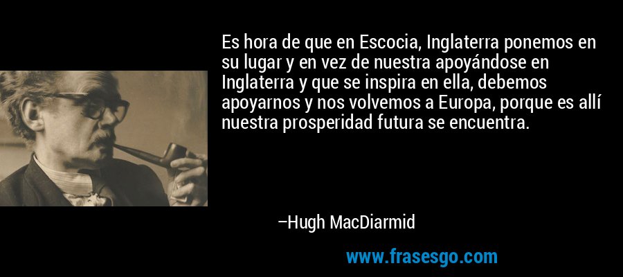 Es hora de que en Escocia, Inglaterra ponemos en su lugar y en vez de nuestra apoyándose en Inglaterra y que se inspira en ella, debemos apoyarnos y nos volvemos a Europa, porque es allí nuestra prosperidad futura se encuentra. – Hugh MacDiarmid