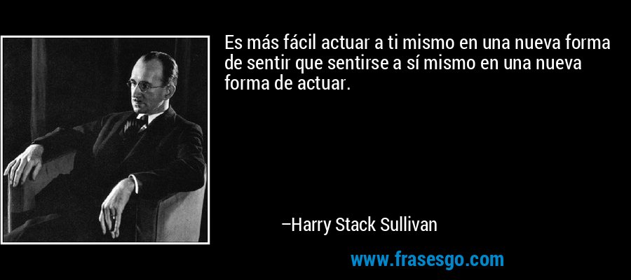 Es más fácil actuar a ti mismo en una nueva forma de sentir que sentirse a sí mismo en una nueva forma de actuar. – Harry Stack Sullivan