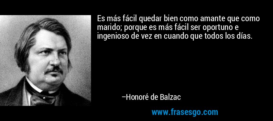 Es más fácil quedar bien como amante que como marido; porque es más fácil ser oportuno e ingenioso de vez en cuando que todos los días. – Honoré de Balzac