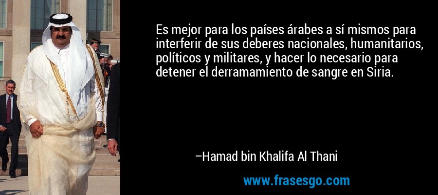 Es mejor para los países árabes a sí mismos para interferir de sus deberes nacionales, humanitarios, políticos y militares, y hacer lo necesario para detener el derramamiento de sangre en Siria. – Hamad bin Khalifa Al Thani
