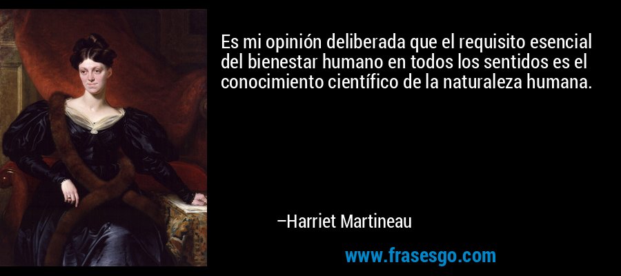 Es mi opinión deliberada que el requisito esencial del bienestar humano en todos los sentidos es el conocimiento científico de la naturaleza humana. – Harriet Martineau