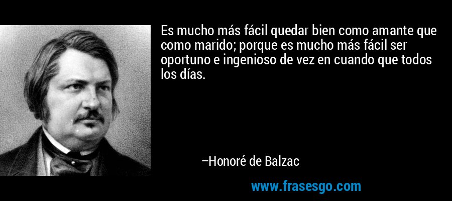 Es mucho más fácil quedar bien como amante que como marido; porque es mucho más fácil ser oportuno e ingenioso de vez en cuando que todos los días. – Honoré de Balzac