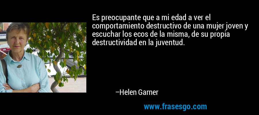 Es preocupante que a mi edad a ver el comportamiento destructivo de una mujer joven y escuchar los ecos de la misma, de su propia destructividad en la juventud. – Helen Garner
