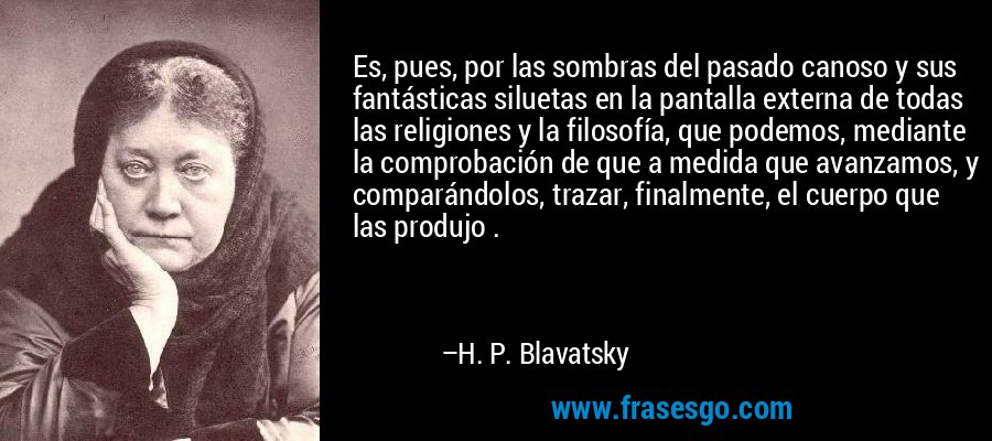 Es, pues, por las sombras del pasado canoso y sus fantásticas siluetas en la pantalla externa de todas las religiones y la filosofía, que podemos, mediante la comprobación de que a medida que avanzamos, y comparándolos, trazar, finalmente, el cuerpo que las produjo . – H. P. Blavatsky
