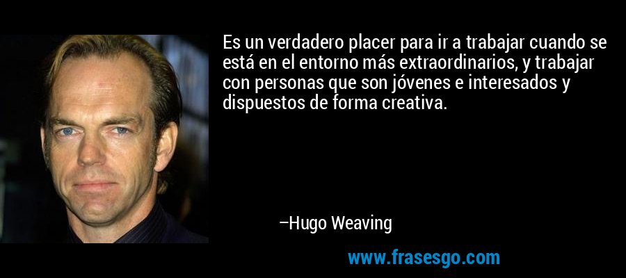 Es un verdadero placer para ir a trabajar cuando se está en el entorno más extraordinarios, y trabajar con personas que son jóvenes e interesados ​​y dispuestos de forma creativa. – Hugo Weaving