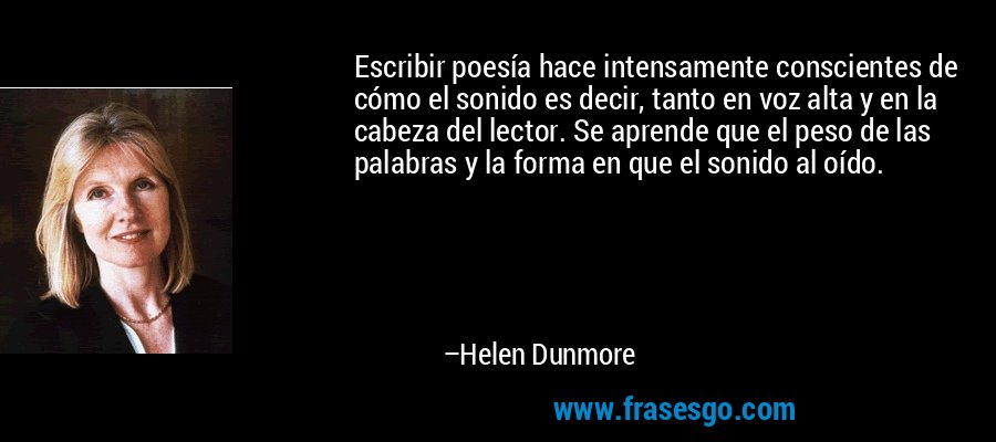 Escribir poesía hace intensamente conscientes de cómo el sonido es decir, tanto en voz alta y en la cabeza del lector. Se aprende que el peso de las palabras y la forma en que el sonido al oído. – Helen Dunmore