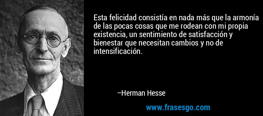 Esta felicidad consistía en nada más que la armonía de las pocas cosas que me rodean con mi propia existencia, un sentimiento de satisfacción y bienestar que necesitan cambios y no de intensificación. – Herman Hesse