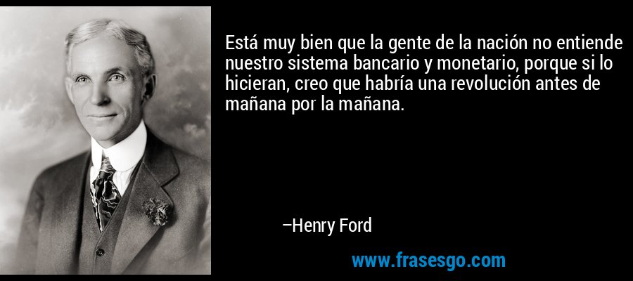 Está muy bien que la gente de la nación no entiende nuestro sistema bancario y monetario, porque si lo hicieran, creo que habría una revolución antes de mañana por la mañana. – Henry Ford