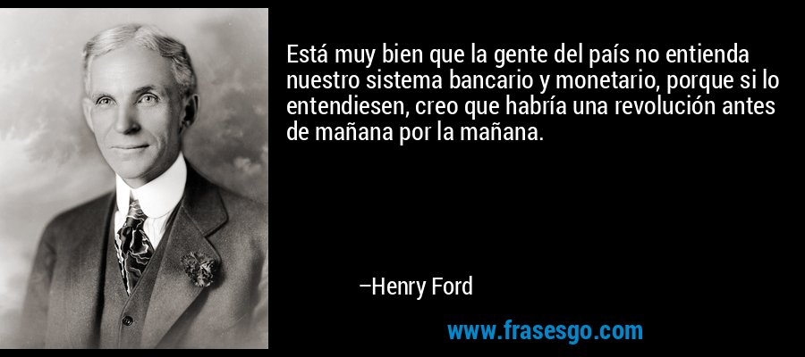 Está muy bien que la gente del país no entienda nuestro sistema bancario y monetario, porque si lo entendiesen, creo que habría una revolución antes de mañana por la mañana. – Henry Ford