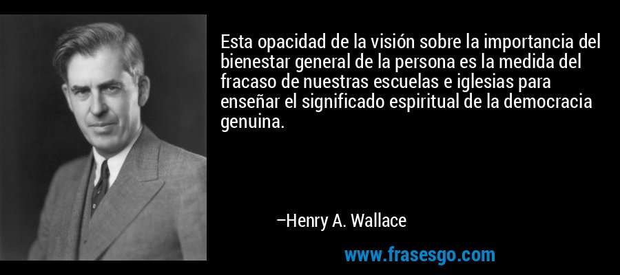 Esta opacidad de la visión sobre la importancia del bienestar general de la persona es la medida del fracaso de nuestras escuelas e iglesias para enseñar el significado espiritual de la democracia genuina. – Henry A. Wallace